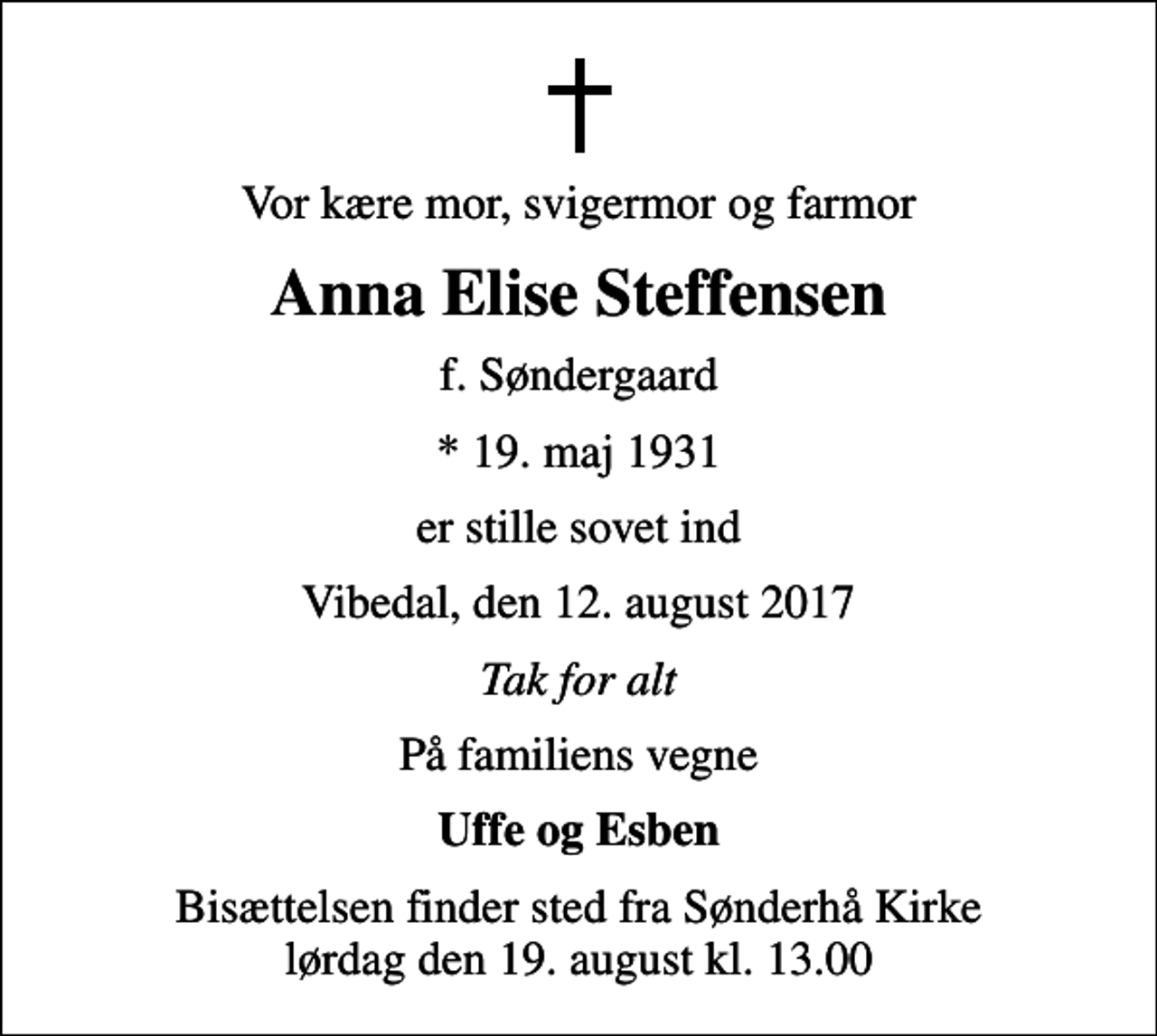 <p>Vor kære mor, svigermor og farmor<br />Anna Elise Steffensen<br />f. Søndergaard<br />* 19. maj 1931<br />er stille sovet ind<br />Vibedal, den 12. august 2017<br />Tak for alt<br />På familiens vegne<br />Uffe og Esben<br />Bisættelsen finder sted fra Sønderhå Kirke lørdag den 19. august kl. 13.00</p>
