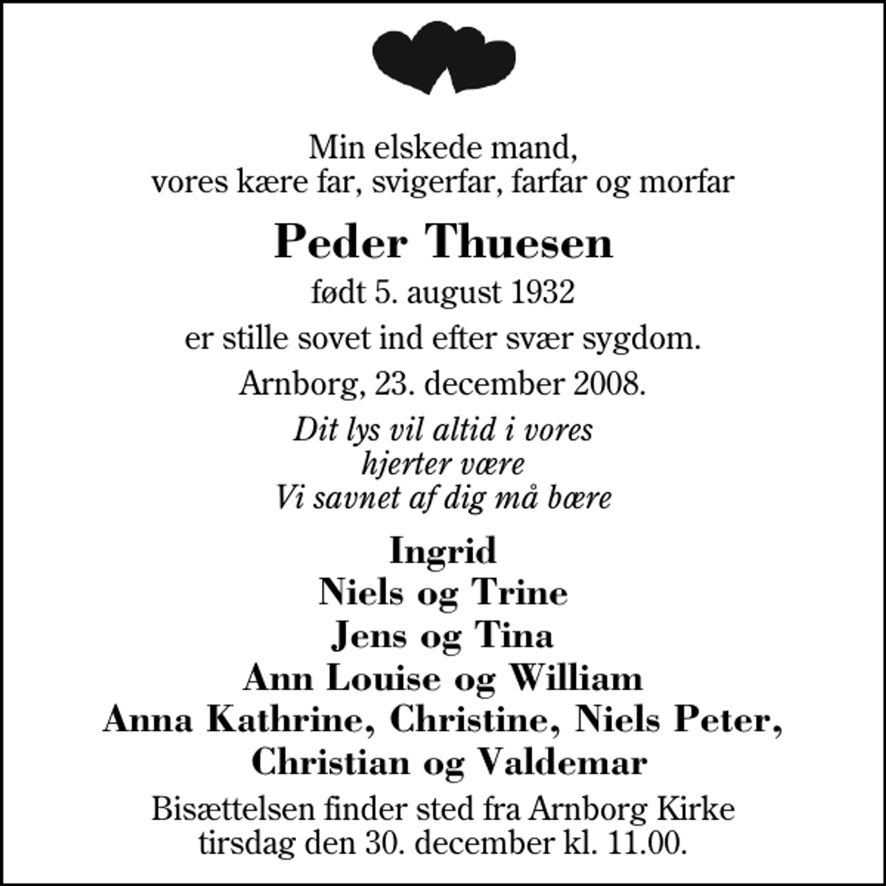 <p>Min elskede mand, vores kære far, svigerfar, farfar og morfar<br />Peder Thuesen<br />født 5. august 1932<br />er stille sovet ind efter svær sygdom<br />Arnborg, 23. december 2008<br />Dit lys vil altid i vores hjerter være Vi savnet af dig må bære<br />Ingrid Niels og Trine Jens og Tina Ann Louise og William Anna Kathrine, Christine, Niels Peter, Christian og Valdemar<br />Bisættelsen finder sted fra Arnborg Kirke tirsdag den 30. december kl. 11.00</p>