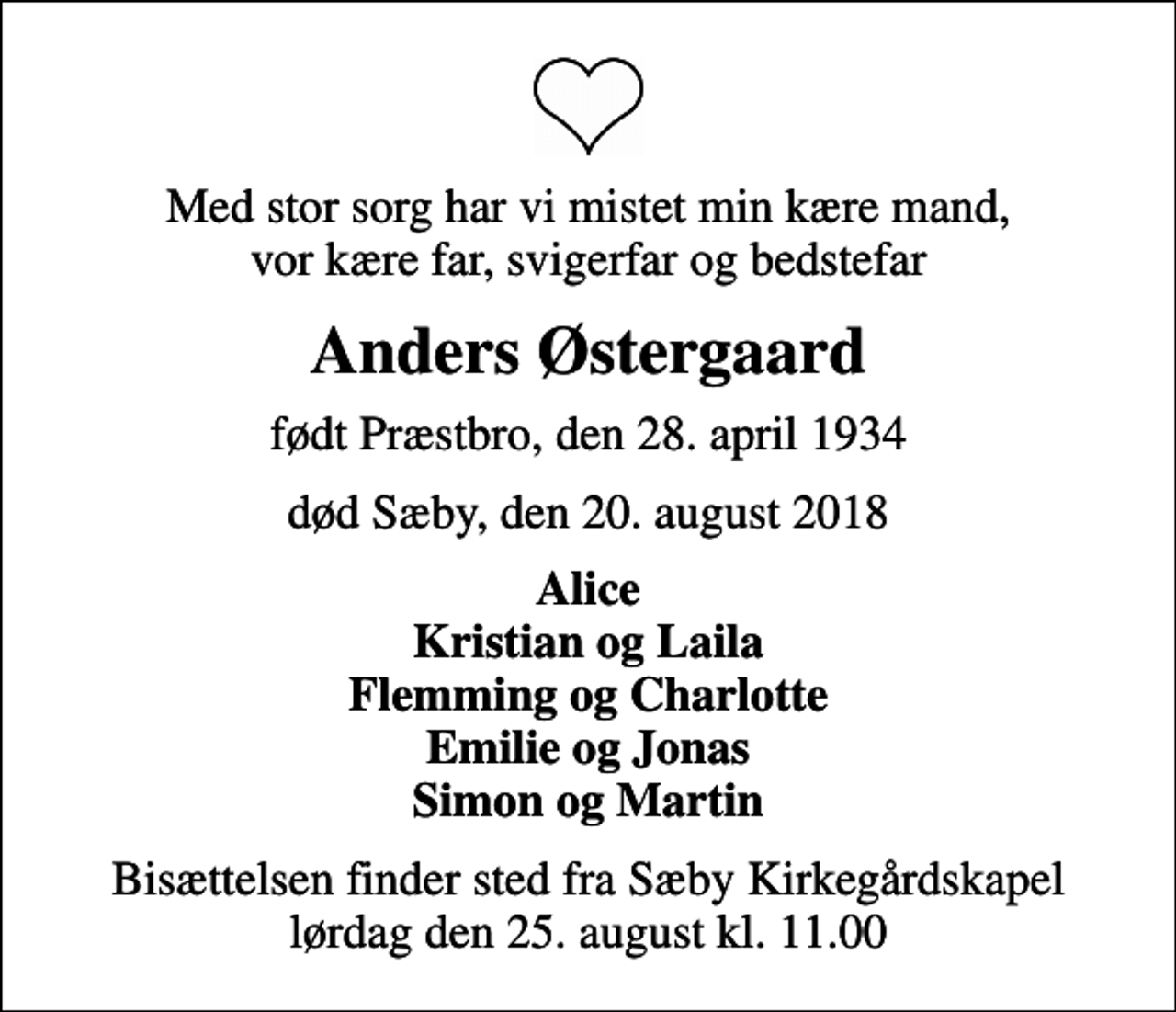 <p>Med stor sorg har vi mistet min kære mand, vor kære far, svigerfar og bedstefar<br />Anders Østergaard<br />født Præstbro, den 28. april 1934<br />død Sæby, den 20. august 2018<br />Alice Kristian og Laila Flemming og Charlotte Emilie og Jonas Simon og Martin<br />Bisættelsen finder sted fra Sæby Kirkegårdskapel lørdag den 25. august kl. 11.00</p>