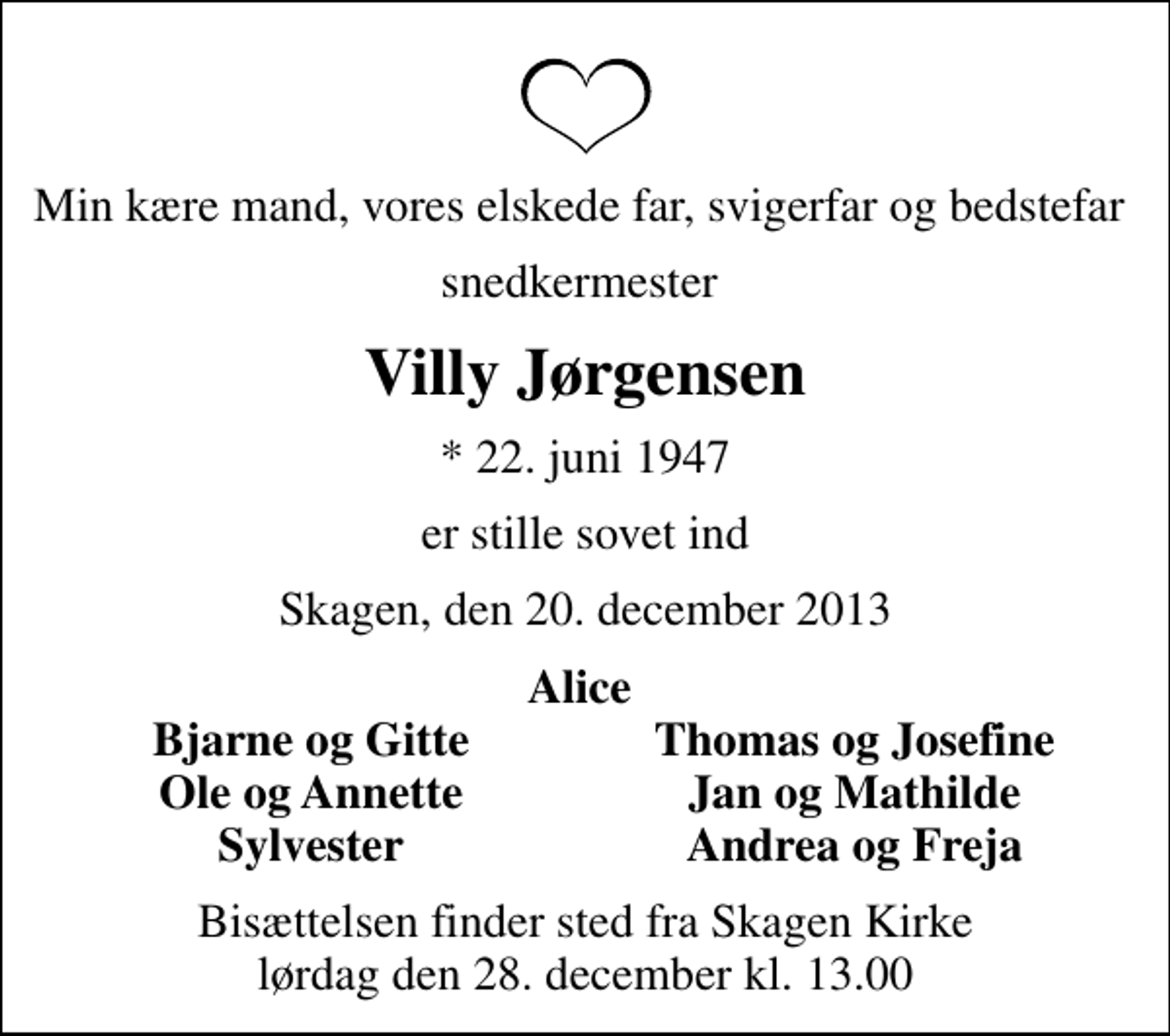 <p>Min kære mand, vores elskede far, svigerfar og bedstefar<br />snedkermester<br />Villy Jørgensen<br />* 22. juni 1947<br />er stille sovet ind<br />Skagen, den 20. december 2013<br />Alice<br />Bjarne og Gitte<br />Thomas og Josefine<br />Ole og Annette<br />Jan og Mathilde<br />Sylvester<br />Andrea og Freja<br />Bisættelsen finder sted fra Skagen Kirke lørdag den 28. december kl. 13.00</p>