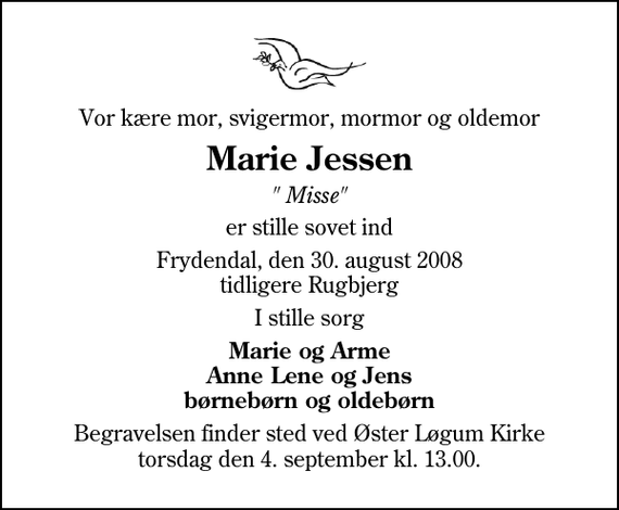 <p>Vor kære mor, svigermor, mormor og oldemor<br />Marie Jessen<br />&quot;Mie&quot;<br />er stille sovet ind<br />Frydendal, den 30. august 2008 tidligere Rugbjerg<br />I stille sorg<br />Marie og Arne Anne Lene og Jens børnebørn og oldebørn<br />Begravelsen finder sted ved Øster Løgum Kirke torsdag den 4. september kl. 13.00</p>