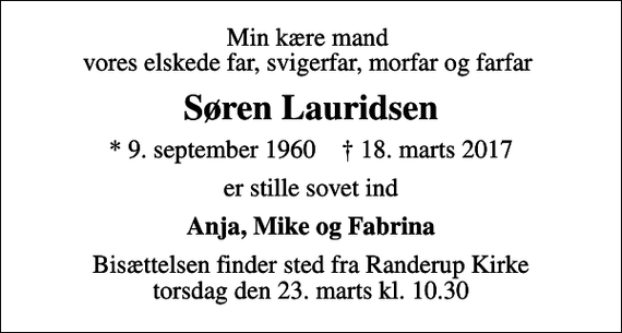 <p>Min kære mand vores elskede far, svigerfar, morfar og farfar<br />Søren Lauridsen<br />* 9. september 1960 ✝ 18. marts 2017<br />er stille sovet ind<br />Anja, Mike og Fabrina<br />Bisættelsen finder sted fra Randerup Kirke torsdag den 23. marts kl. 10.30</p>