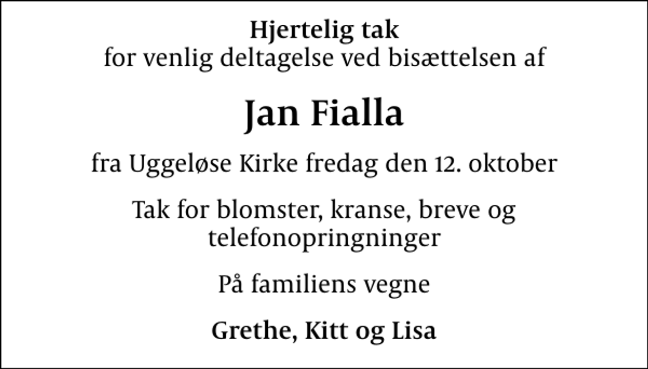 <p>Hjertelig tak<br />for venlig deltagelse ved bisættelsen af<br />Jan Fialla<br />fra Uggeløse Kirke fredag den 12. oktober<br />Tak for blomster, kranse, breve og telefonopringninger<br />På familiens vegne<br />Grethe, Kitt og Lisa</p>