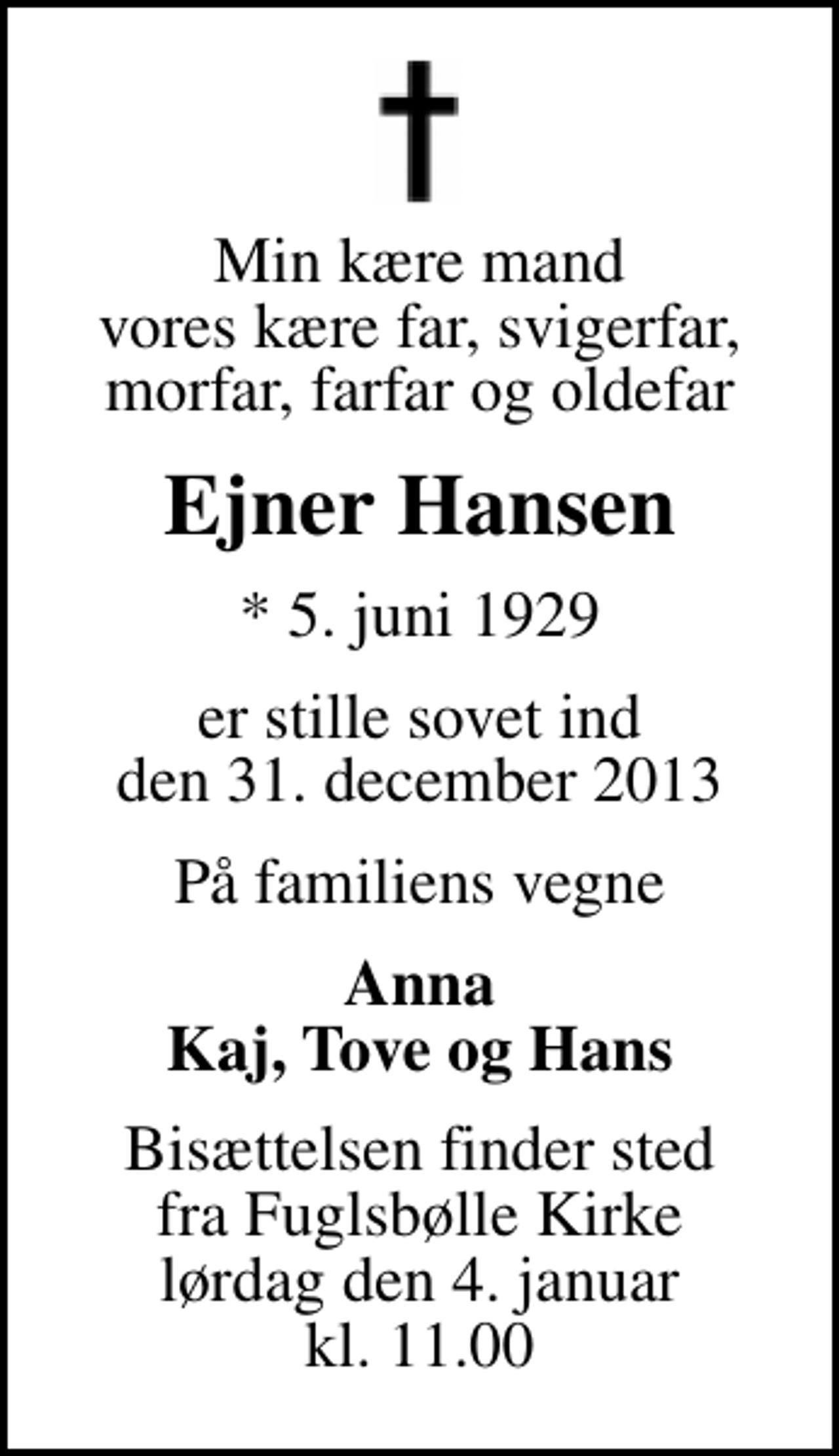 <p>Min kære mand vores kære far, svigerfar, morfar, farfar og oldefar<br />Ejner Hansen<br />* 5. juni 1929<br />er stille sovet ind den 31. december 2013<br />På familiens vegne<br />Anna Kaj, Tove og Hans<br />Bisættelsen finder sted fra Fuglsbølle Kirke lørdag den 4. januar kl. 11.00</p>