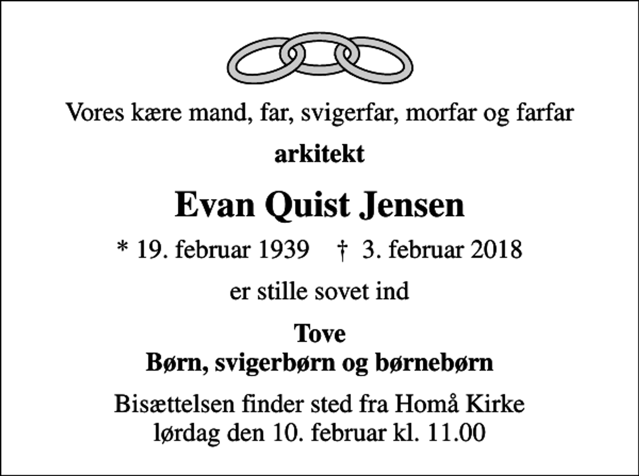 <p>Vores kære mand, far, svigerfar, morfar og farfar<br />arkitekt<br />Evan Quist Jensen<br />* 19. februar 1939 ✝ 3. februar 2018<br />er stille sovet ind<br />Tove Børn, svigerbørn og børnebørn<br />Bisættelsen finder sted fra Homå Kirke lørdag den 10. februar kl. 11.00</p>