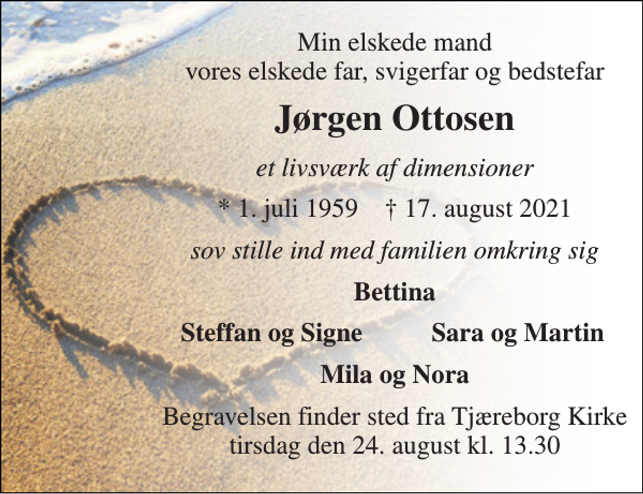 <p>Min elskede mand vores elskede far, svigerfar og bedstefar<br />Jørgen Ottosen<br />et livsværk af dimensioner<br />*​ 1. juli 1959​ †​ 17. august 2021<br />sov stille ind med familien omkring sig<br />Bettina<br />Steffan og Signe<br />Sara og Martin<br />Mila og Nora<br />Begravelsen​ finder sted fra Tjæreborg Kirke​ tirsdag den 24. august​ kl. 13.30</p>