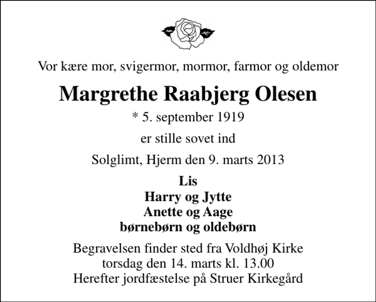 <p>Vor kære mor, svigermor, mormor, farmor og oldemor<br />Margrethe Raabjerg Olesen<br />* 5. september 1919<br />er stille sovet ind<br />Solglimt, Hjerm den 9. marts 2013<br />Lis Harry og Jytte Anette og Aage børnebørn og oldebørn<br />Begravelsen finder sted fra Voldhøj Kirke torsdag den 14. marts kl. 13.00 Herefter jordfæstelse på Struer Kirkegård</p>