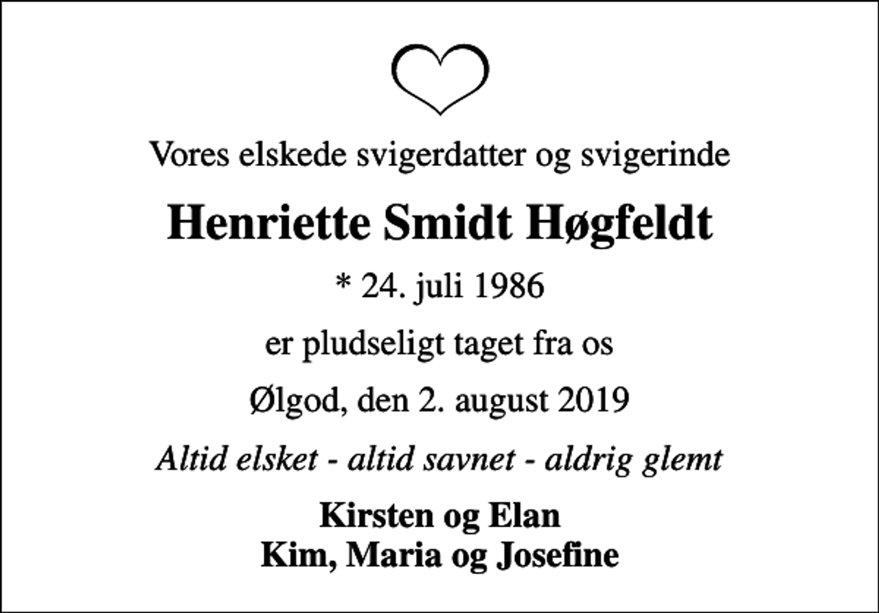 <p>Vores elskede svigerdatter og svigerinde<br />Henriette Smidt Høgfeldt<br />* 24. juli 1986<br />er pludseligt taget fra os<br />Ølgod, den 2. august 2019<br />Altid elsket - altid savnet - aldrig glemt<br />Kirsten og Elan Kim, Maria og Josefine</p>