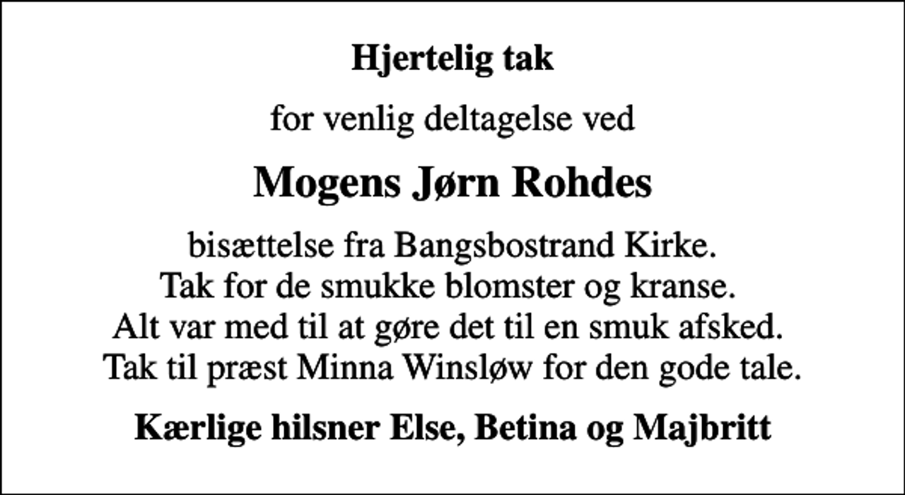<p>Hjertelig tak<br />for venlig deltagelse ved<br />Mogens Jørn Rohdes<br />bisættelse fra Bangsbostrand Kirke. Tak for de smukke blomster og kranse. Alt var med til at gøre det til en smuk afsked. Tak til præst Minna Winsløw for den gode tale.<br />Kærlige hilsner Else, Betina og Majbritt</p>
