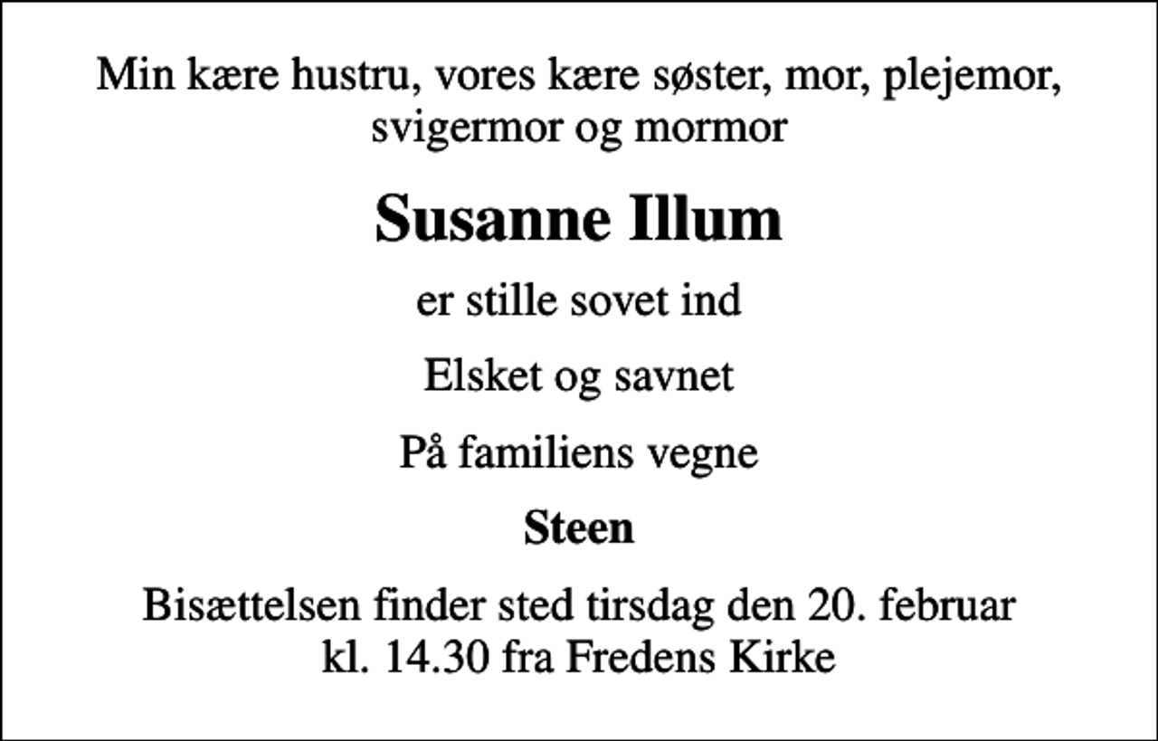 <p>Min kære hustru, vores kære søster, mor, plejemor, svigermor og mormor<br />Susanne Illum<br />er stille sovet ind<br />Elsket og savnet<br />På familiens vegne<br />Steen<br />Bisættelsen finder sted tirsdag den 20. februar kl. 14.30 fra Fredens Kirke</p>