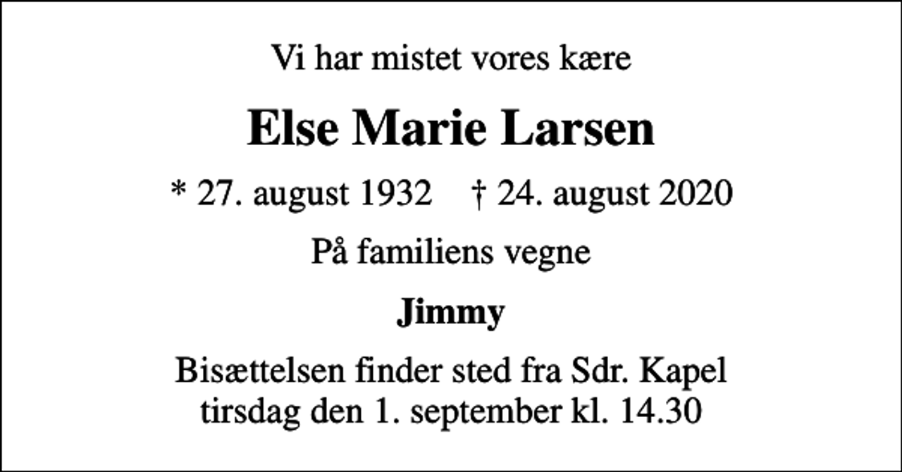 <p>Vi har mistet vores kære<br />Else Marie Larsen<br />* 27. august 1932 ✝ 24. august 2020<br />På familiens vegne<br />Jimmy<br />Bisættelsen finder sted fra Sdr. Kapel tirsdag den 1. september kl. 14.30</p>