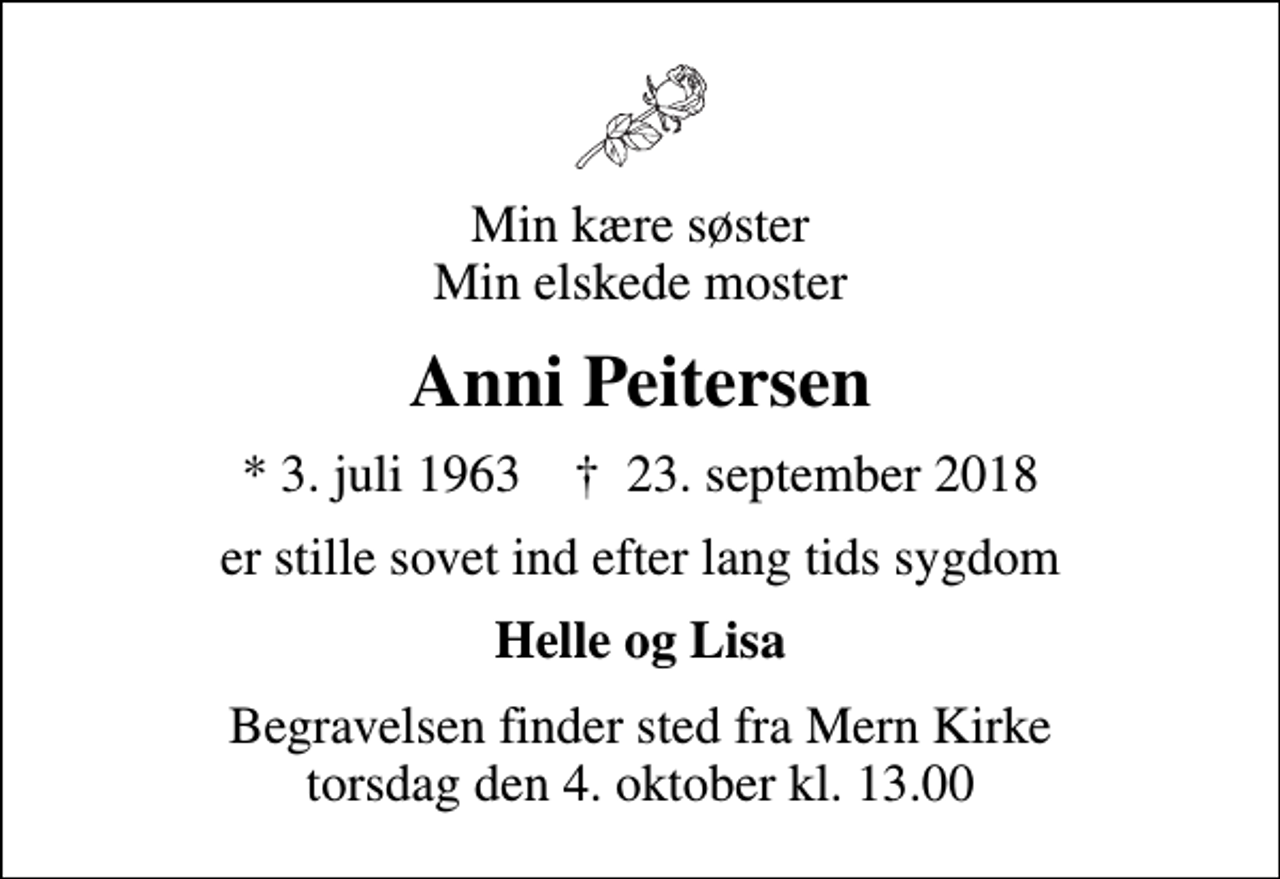 <p>Min kære søster Min elskede moster<br />Anni Peitersen<br />* 3. juli 1963 ✝ 23. september 2018<br />er stille sovet ind efter lang tids sygdom<br />Helle og Lisa<br />Begravelsen finder sted fra Mern Kirke torsdag den 4. oktober kl. 13.00</p>
