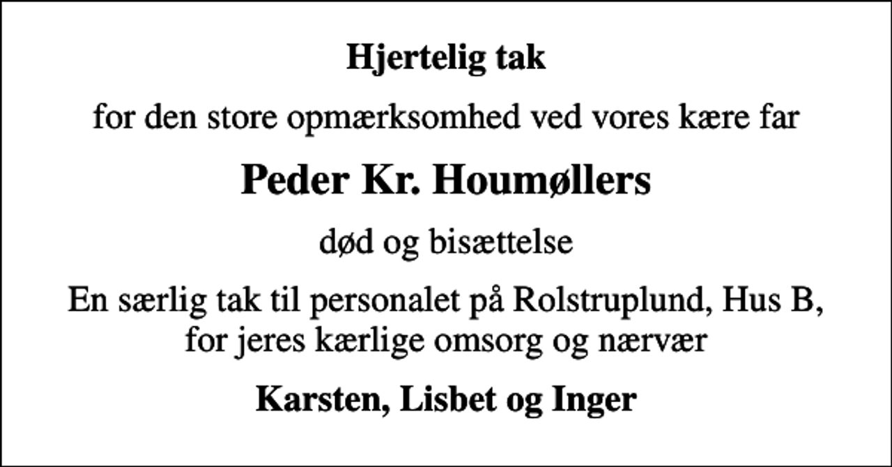 <p>Hjertelig tak<br />for den store opmærksomhed ved vores kære far<br />Peder Kr. Houmøllers<br />død og bisættelse<br />En særlig tak til personalet på Rolstruplund, Hus B, for jeres kærlige omsorg og nærvær<br />Karsten, Lisbet og Inger</p>