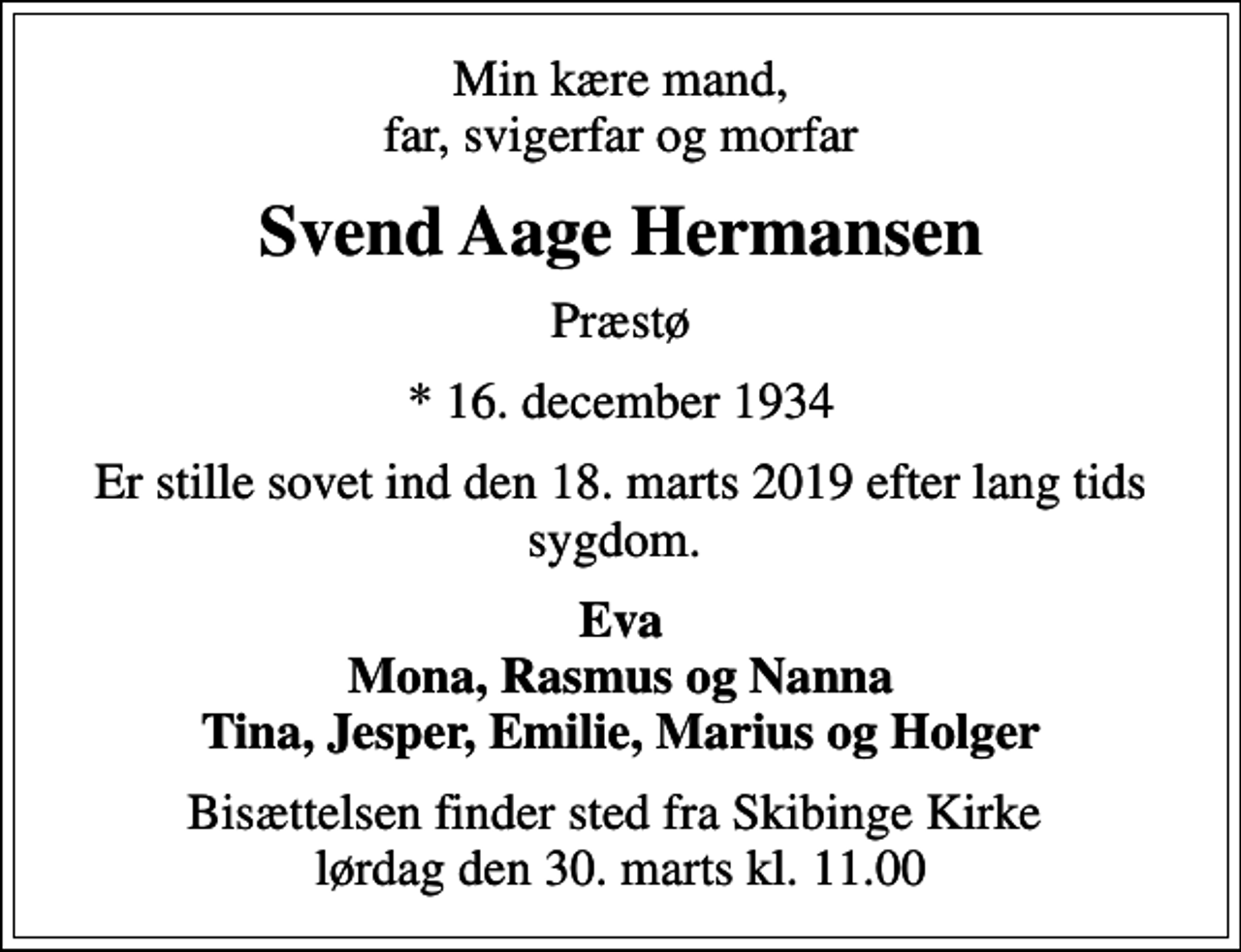 <p>Min kære mand, far, svigerfar og morfar<br />Svend Aage Hermansen<br />Præstø<br />* 16. december 1934<br />Er stille sovet ind den 18. marts 2019 efter lang tids sygdom.<br />Eva Mona, Rasmus og Nanna Tina, Jesper, Emilie, Marius og Holger<br />Bisættelsen finder sted fra Skibinge Kirke lørdag den 30. marts kl. 11.00</p>