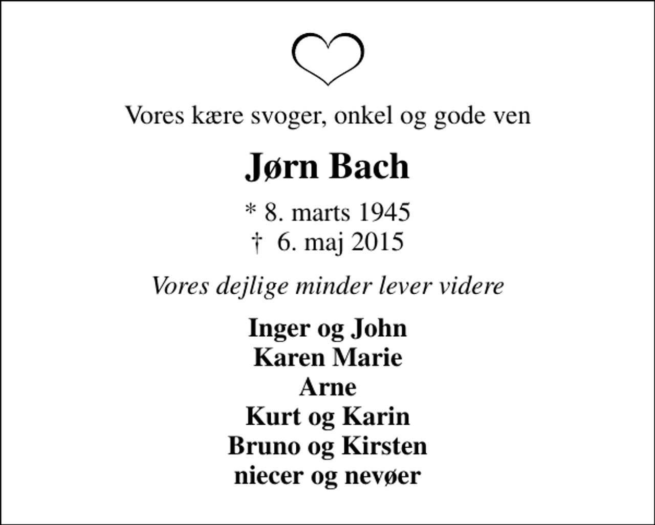 <p>Vores kære svoger, onkel og gode ven<br />Jørn Bach<br />* 8. marts 1945<br />✝ 6. maj 2015<br />Vores dejlige minder lever videre<br />Inger og John Karen Marie Arne Kurt og Karin Bruno og Kirsten niecer og nevøer</p>