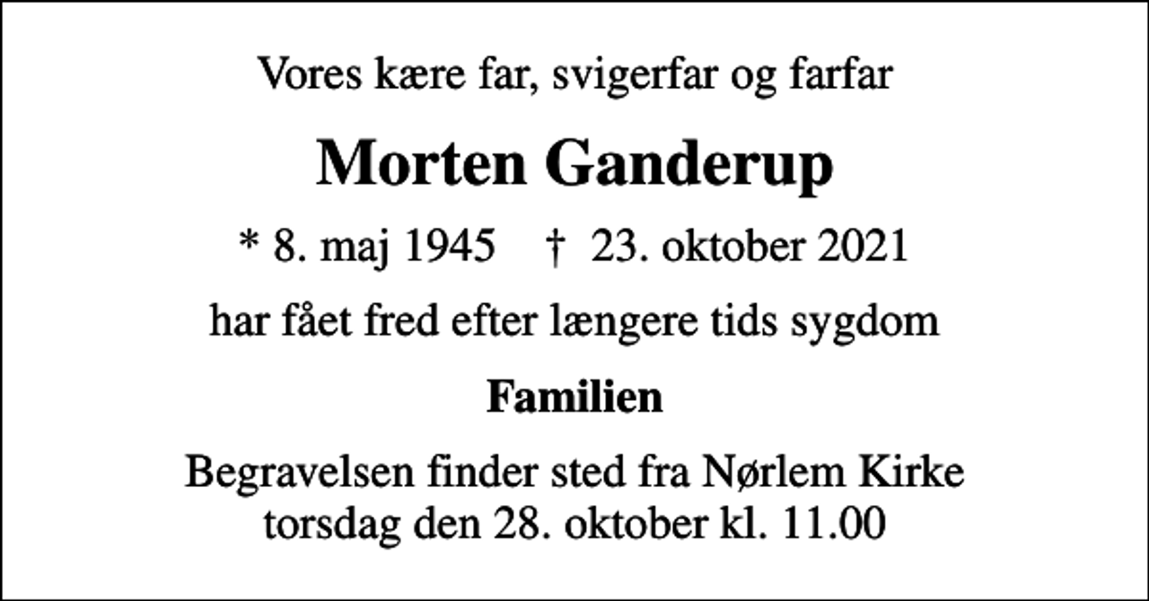 <p>Vores kære far, svigerfar og farfar<br />Morten Ganderup<br />* 8. maj 1945 ✝ 23. oktober 2021<br />har fået fred efter længere tids sygdom<br />Familien<br />Begravelsen finder sted fra Nørlem Kirke torsdag den 28. oktober kl. 11.00</p>