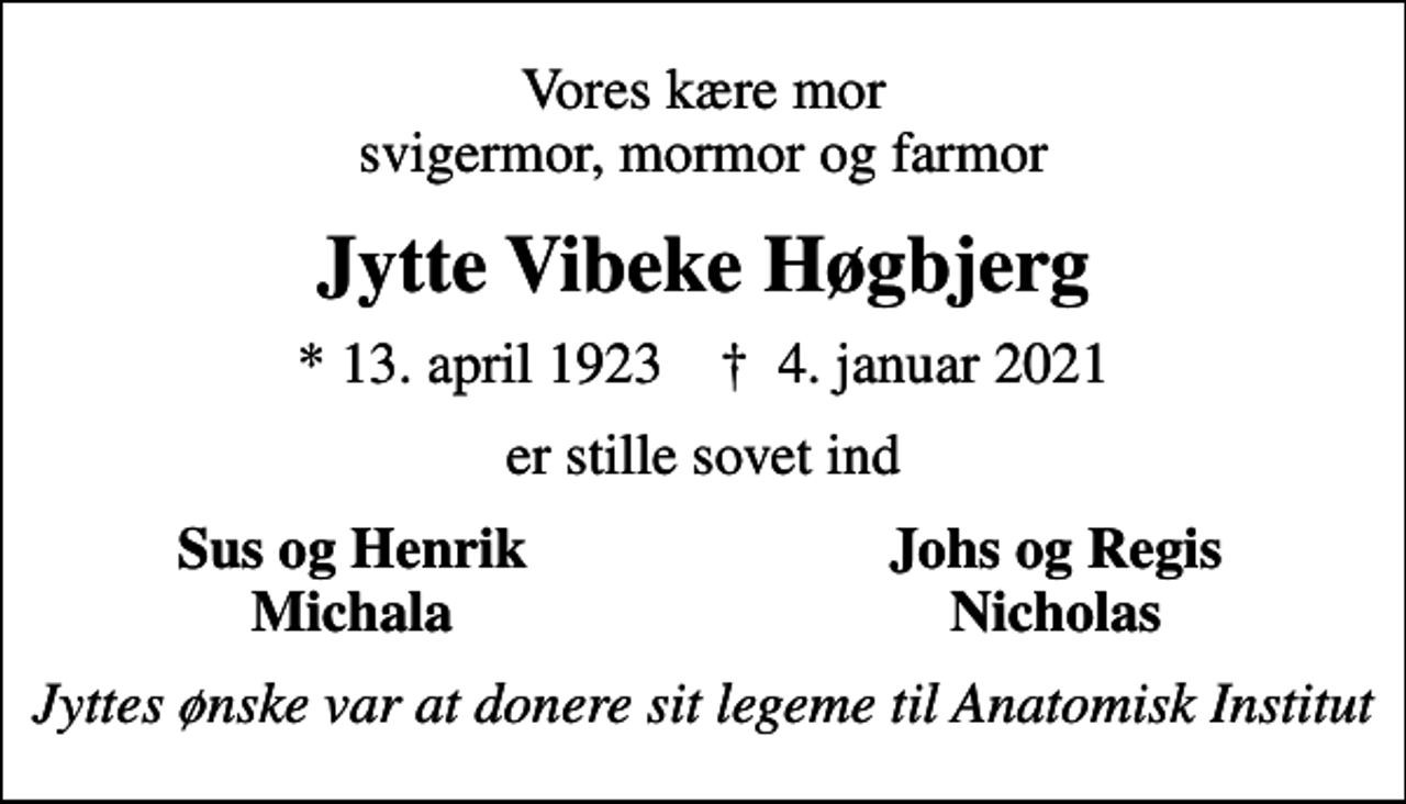 <p>Vores kære mor svigermor, mormor og farmor<br />Jytte Vibeke Høgbjerg<br />* 13. april 1923 ✝ 4. januar 2021<br />er stille sovet ind<br />Sus og Henrik<br />Johs og Regis<br />Michala<br />Nicholas<br />Jyttes ønske var at donere sit legeme til Anatomisk Institut</p>