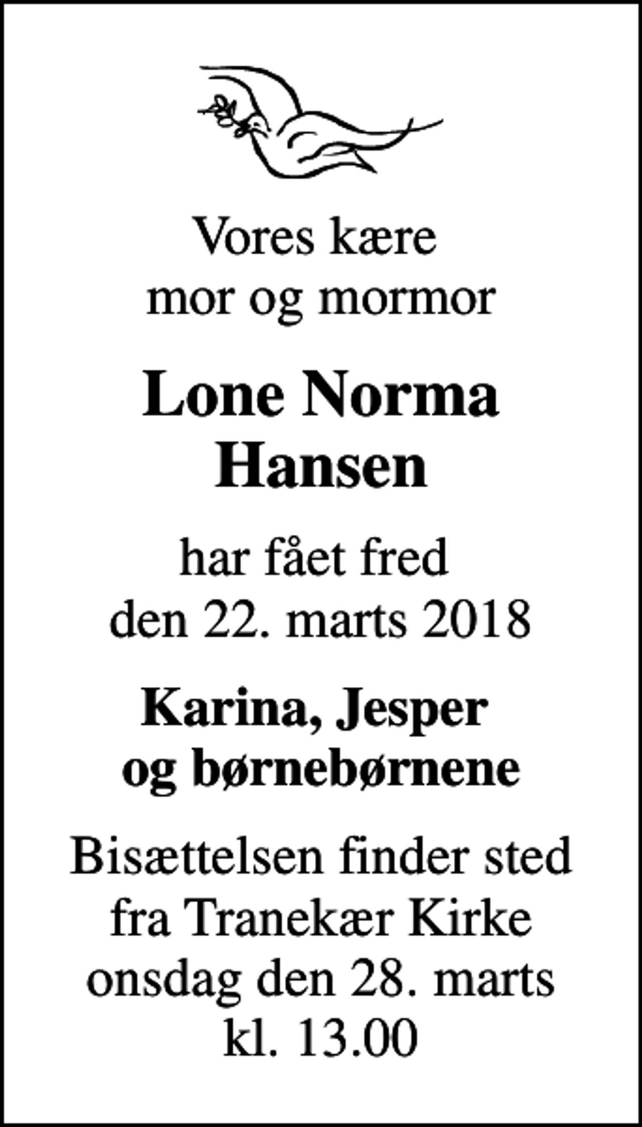 <p>Vores kære mor og mormor<br />Lone Norma Hansen<br />har fået fred den 22. marts 2018<br />Karina, Jesper og børnebørnene<br />Bisættelsen finder sted fra Tranekær Kirke onsdag den 28. marts kl. 13.00</p>
