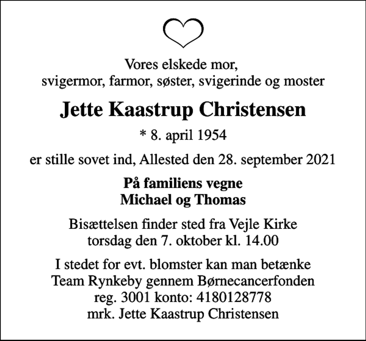 <p>Vores elskede mor, svigermor, farmor, søster, svigerinde og moster<br />Jette Kaastrup Christensen<br />* 8. april 1954<br />er stille sovet ind, Allested den 28. september 2021<br />På familiens vegne Michael og Thomas<br />Bisættelsen finder sted fra Vejle Kirke torsdag den 7. oktober kl. 14.00<br />I stedet for evt. blomster kan man betænke<br />Børnecancerfonden reg.3001konto:4180128778mrk. Jette Kaastrup<br />Christensen<br />I stedet for evt. blomster kan man betænke Team Rynkeby gennem Børnecancerfonden reg. 3001 konto: 4180128778 mrk. Jette Kaastrup Christensen</p>
