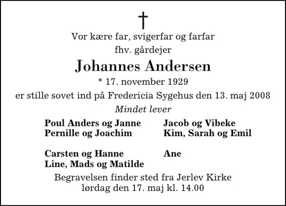 <p>Vor kære far, svigerfar og farfar<br />fhv. gårdejer<br />Johannes Andersen<br />* 17. november 1929<br />er stille sovet ind på Fredericia Sygehus den 13. maj 2008<br />Mindet lever<br />Poul Anders og Janne<br />Jacob og Vibeke<br />Pernille og Joachim<br />Kim, Sarah og Emil</p><p>Carsten og Hanne<br />Ane<br />Line, Mads og Matilde<br />Begravelsen finder sted fra Jerlev Kirke lørdag den 17. maj kl. 14.00</p>