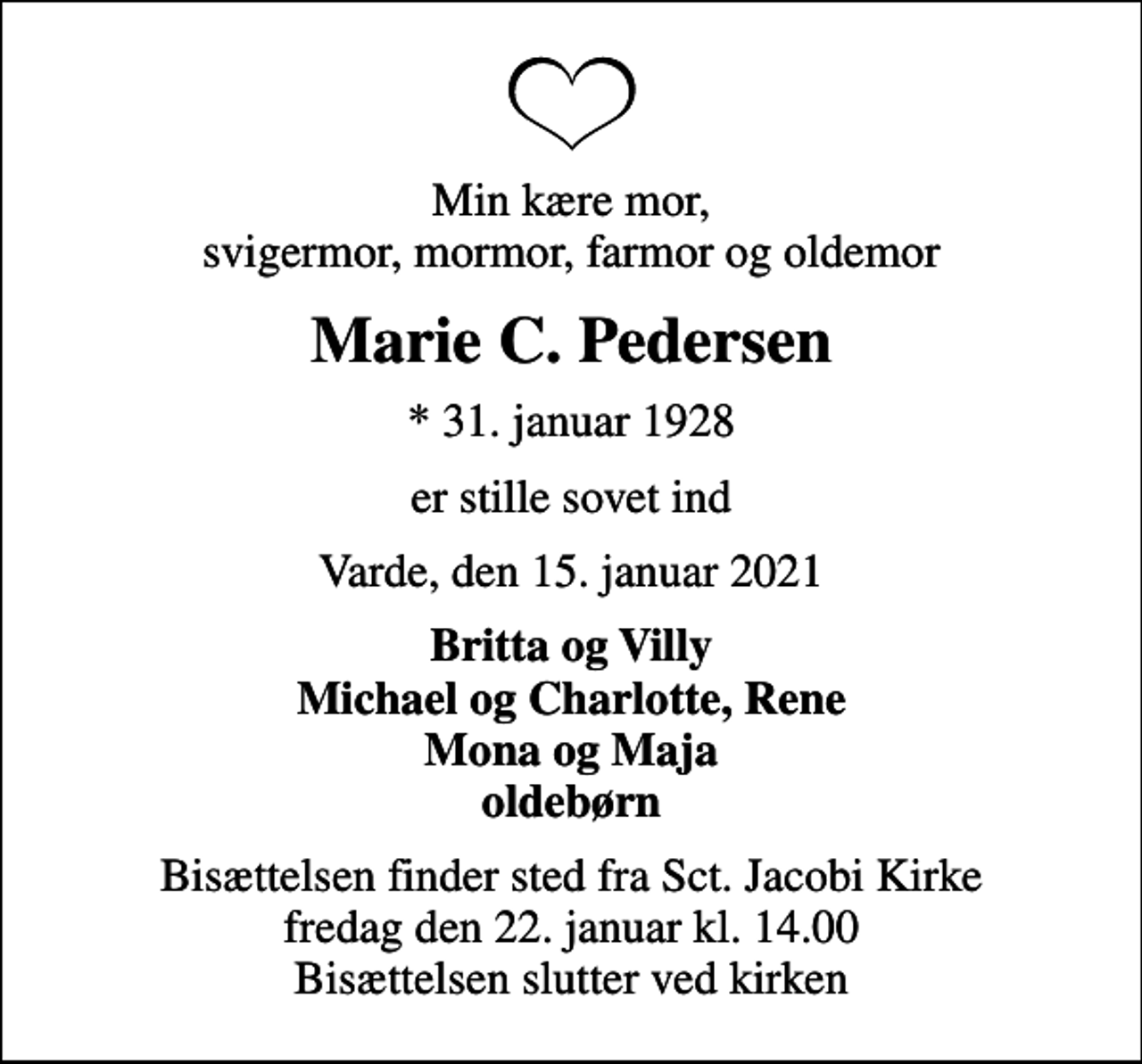 <p>Min kære mor, svigermor, mormor, farmor og oldemor<br />Marie C. Pedersen<br />* 31. januar 1928<br />er stille sovet ind<br />Varde, den 15. januar 2021<br />Britta og Villy Michael og Charlotte, Rene Mona og Maja oldebørn<br />Bisættelsen finder sted fra Sct. Jacobi Kirke fredag den 22. januar kl. 14.00 Bisættelsen slutter ved kirken</p>