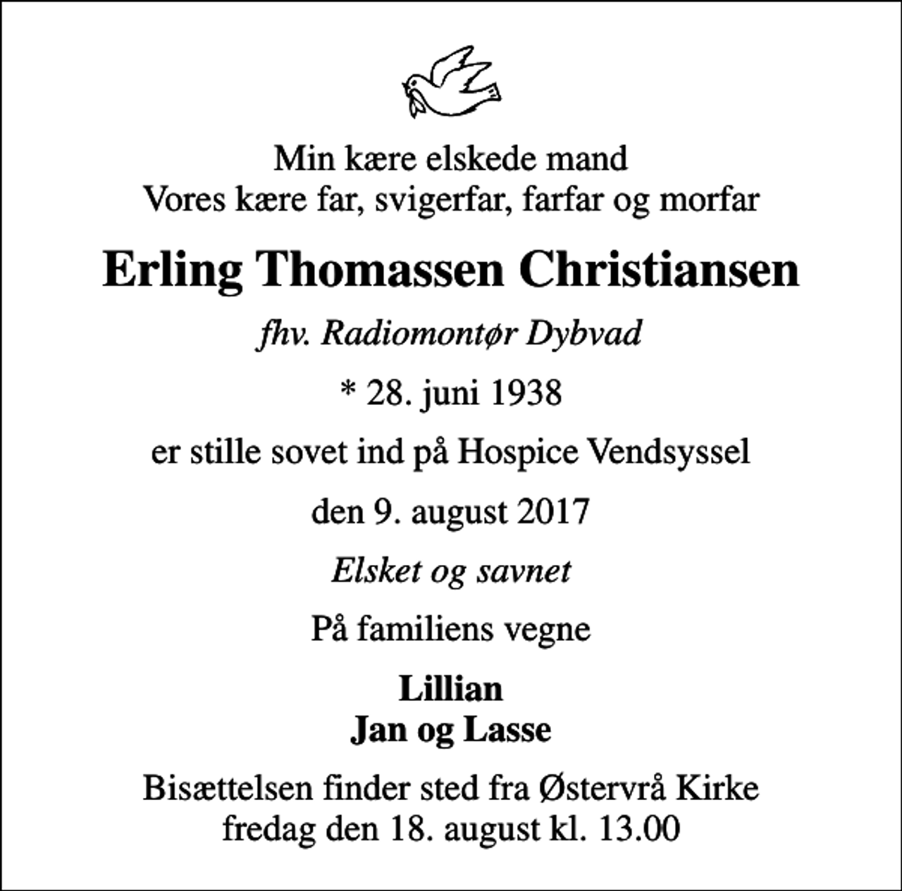 <p>Min kære elskede mand Vores kære far, svigerfar, farfar og morfar<br />Erling Thomassen Christiansen<br />fhv. Radiomontør Dybvad<br />* 28. juni 1938<br />er stille sovet ind på Hospice Vendsyssel<br />den 9. august 2017<br />Elsket og savnet<br />På familiens vegne<br />Lillian Jan og Lasse<br />Bisættelsen finder sted fra Østervrå Kirke fredag den 18. august kl. 13.00</p>