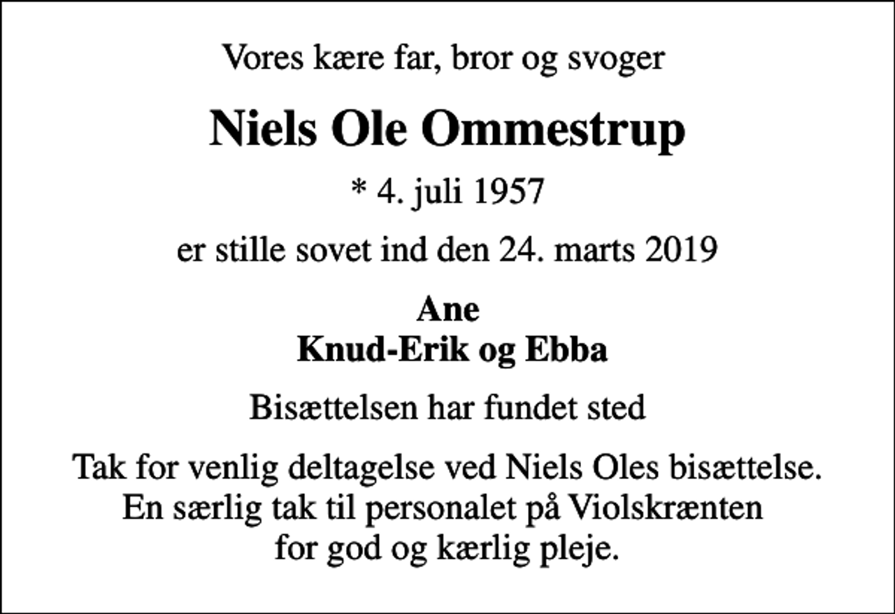 <p>Vores kære far, bror og svoger<br />Niels Ole Ommestrup<br />* 4. juli 1957<br />er stille sovet ind den 24. marts 2019<br />Ane Knud-Erik og Ebba<br />Bisættelsen har fundet sted<br />Tak for venlig deltagelse ved Niels Oles bisættelse. En særlig tak til personalet på Violskrænten for god og kærlig pleje.</p>