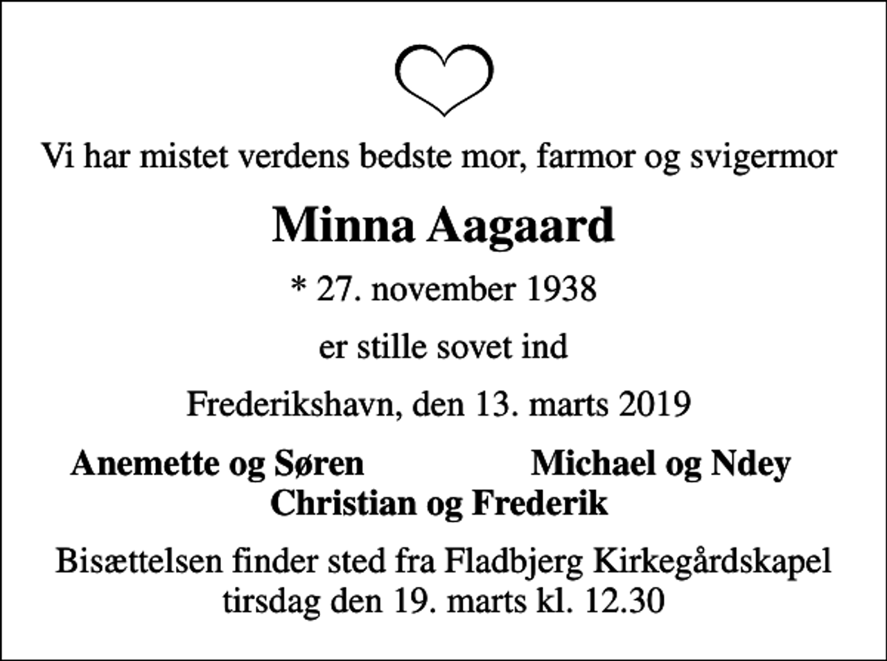 <p>Vi har mistet verdens bedste mor, farmor og svigermor<br />Minna Aagaard<br />* 27. november 1938<br />er stille sovet ind<br />Frederikshavn, den 13. marts 2019<br />Anemette og Søren<br />Michael og Ndey<br />Bisættelsen finder sted fra Fladbjerg Kirkegårdskapel tirsdag den 19. marts kl. 12.30</p>