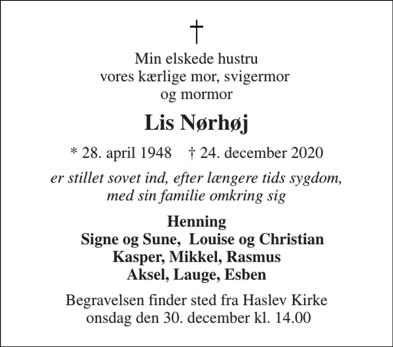 <p>Min elskede hustru vores kærlige mor, svigermor og mormor<br />Lis Nørhøj<br />*​ 28. april 1948​ †​ 24. december 2020<br />er stillet sovet ind, efter længere tids sygdom, med sin familie omkring sig<br />Henning Signe og Sune, Louise og Christian Kasper, Mikkel, Rasmus Aksel, Lauge, Esben<br />Begravelsen​ finder sted fra Haslev Kirke onsdag den 30. december​ kl. 14.00</p>
