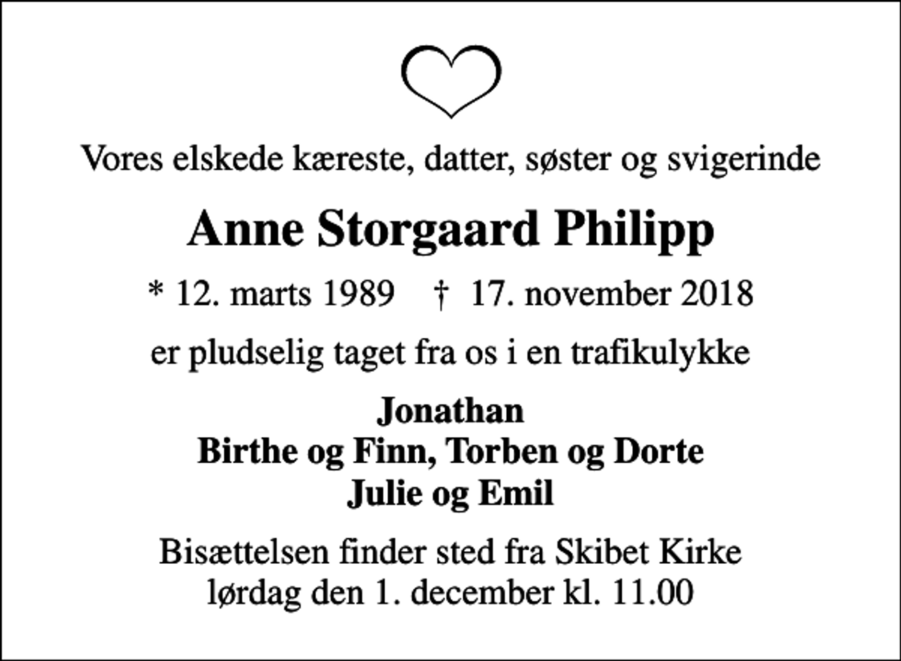 <p>Vores elskede kæreste, datter, søster og svigerinde<br />Anne Storgaard Philipp<br />* 12. marts 1989 ✝ 17. november 2018<br />er pludselig taget fra os i en trafikulykke<br />Jonathan Birthe og Finn, Torben og Dorte Julie og Emil<br />Bisættelsen finder sted fra Skibet Kirke lørdag den 1. december kl. 11.00</p>