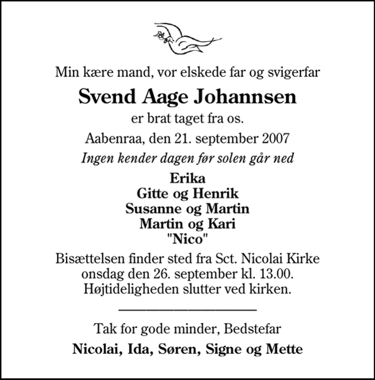 <p>Min kære mand, vor elskede far og svigerfar<br />Svend Aage Johannsen<br />er brat taget fra os.<br />Aabenraa, den 21. september 2007<br />Ingen kender dagen før solen går ned<br />Erika Gitte og Henrik Susanne og Martin Martin og Kari "Nico"<br />Bisættelsen finder sted fra Sankt Nicolai Kirke onsdag den 26. september kl. 13.00 Højtideligheden slutter ved kirken.<br />Tak for gode minder, Bedstefar<br />Nicolai, Ida, Søren, Signe og Mette</p>