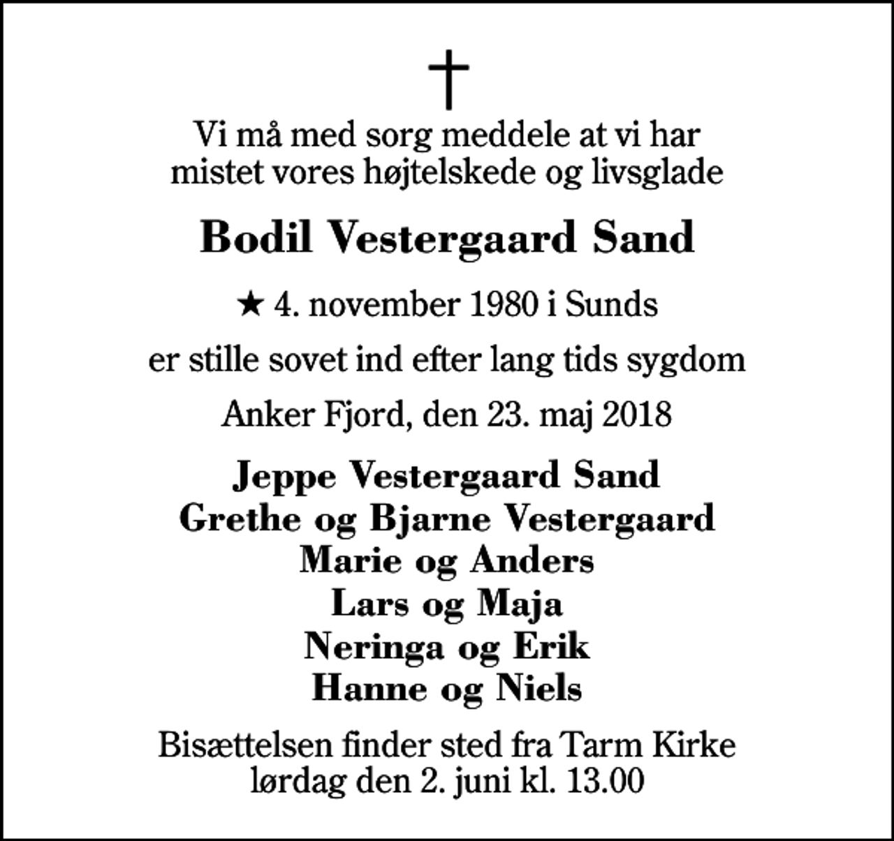 <p>Vi må med sorg meddele at vi har mistet vores højtelskede og livsglade<br />Bodil Vestergaard Sand<br />* 4. november 1980 i Sunds<br />er stille sovet ind efter lang tids sygdom<br />Anker Fjord, den 23. maj 2018<br />Jeppe Vestergaard Sand Grethe og Bjarne Vestergaard Marie og Anders Lars og Maja Neringa og Erik Hanne og Niels<br />Bisættelsen finder sted fra Tarm Kirke lørdag den 2. juni kl. 13.00</p>