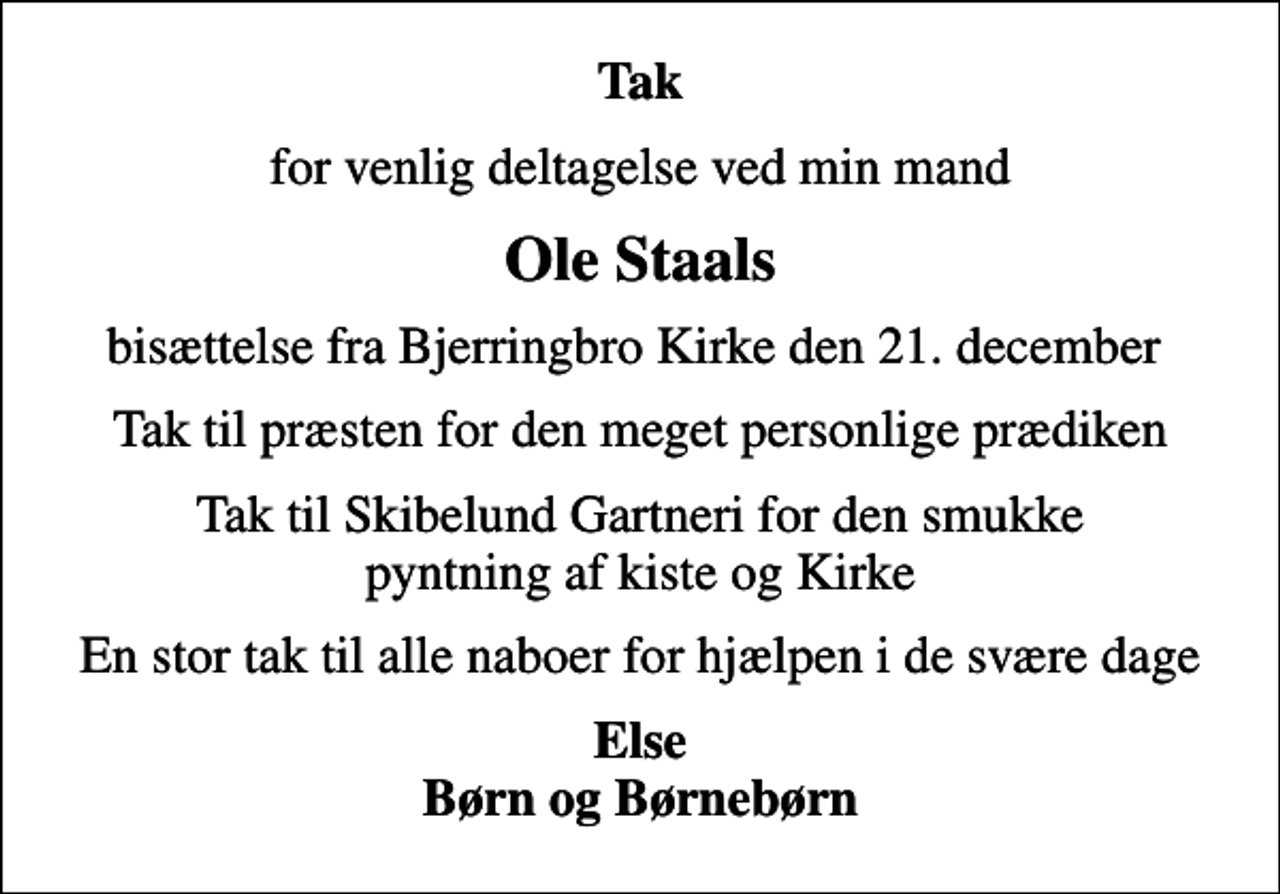<p>Tak<br />for venlig deltagelse ved min mand<br />Ole Staals<br />bisættelse fra Bjerringbro Kirke den 21. december<br />Tak til præsten for den meget personlige prædiken<br />Tak til Skibelund Gartneri for den smukke pyntning af kiste og Kirke<br />En stor tak til alle naboer for hjælpen i de svære dage<br />Else Børn og Børnebørn</p>