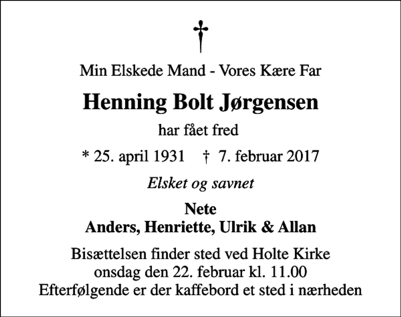 <p>Min Elskede Mand - Vores Kære Far<br />Henning Bolt Jørgensen<br />har fået fred<br />* 25. april 1931 ✝ 7. februar 2017<br />Elsket og savnet<br />Nete Anders, Henriette, Ulrik &amp; Allan<br />Bisættelsen finder sted ved Holte Kirke onsdag den 22. februar kl. 11.00 Efterfølgende er der kaffebord et sted i nærheden</p>