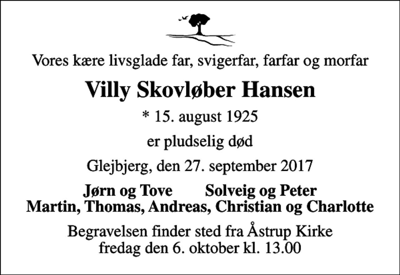 <p>Vores kære livsglade far, svigerfar, farfar og morfar<br />Villy Skovløber Hansen<br />* 15. august 1925<br />er pludselig død<br />Glejbjerg, den 27. september 2017<br />Jørn og Tove Solveig og Peter Martin, Thomas, Andreas, Christian og Charlotte<br />Begravelsen finder sted fra Åstrup Kirke fredag den 6. oktober kl. 13.00</p>