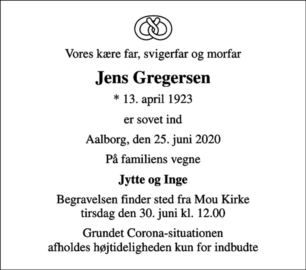 <p>Vores kære far, svigerfar og morfar<br />Jens Gregersen<br />* 13. april 1923<br />er sovet ind<br />Aalborg, den 25. juni 2020<br />På familiens vegne<br />Jytte og Inge<br />Begravelsen finder sted fra Mou Kirke tirsdag den 30. juni kl. 12.00<br />Grundet Corona-situationen afholdes højtideligheden kun for indbudte</p>