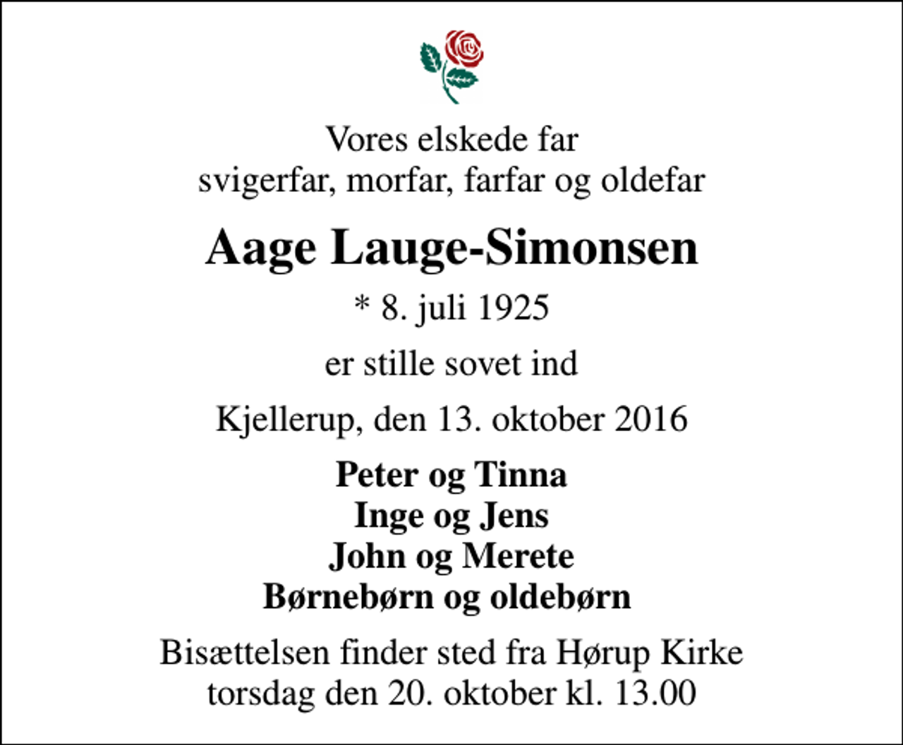<p>Vores elskede far svigerfar, morfar, farfar og oldefar<br />Aage Lauge-Simonsen<br />* 8. juli 1925<br />er stille sovet ind<br />Kjellerup, den 13. oktober 2016<br />Peter og Tinna Inge og Jens John og Merete Børnebørn og oldebørn<br />Bisættelsen finder sted fra Hørup Kirke torsdag den 20. oktober kl. 13.00</p>