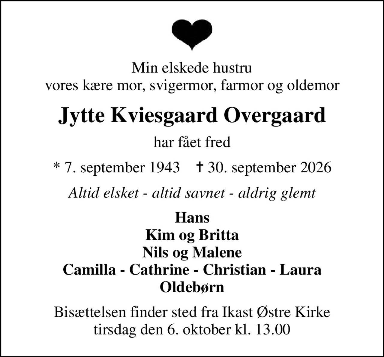 Min elskede hustru vores kære mor, svigermor, farmor og oldemor
Jytte Kviesgaard Overgaard
har fået fred
* 7. september 1943    ✝ 30. september 2026
Altid elsket - altid savnet - aldrig glemt
Hans Kim og Britta Nils og Malene Camilla - Cathrine - Christian - Laura Oldebørn
Bisættelsen har fundet sted