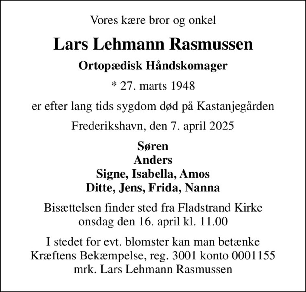 Vores kære bror og onkel
Lars Lehmann Rasmussen
Ortopædisk Håndskomager
* 27. marts 1948
er efter lang tids sygdom død på Kastanjegården
Frederikshavn, den 7. april 2025
Søren Anders Signe, Isabella, Amos Ditte, Jens, Frida, Nanna
Bisættelsen finder sted fra Fladstrand Kirke  onsdag den 16. april kl. 11.00 
I stedet for evt. blomster kan man betænke
					Kræftens Bekæmpelse reg.3001konto0001155mrk. Lars
					Lehmann Rasmussen
