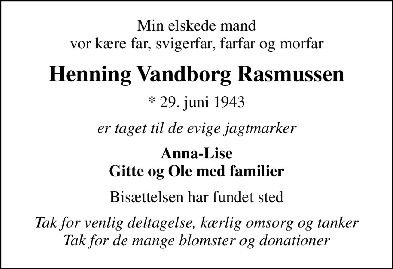 Min elskede mand vor kære far, svigerfar, farfar og morfar
Henning Vandborg Rasmussen
* 29. juni 1943
er taget til de evige jagtmarker
Anna-Lise Gitte og Ole med familier
Bisættelsen har fundet sted
Tak for venlig deltagelse, kærlig omsorg og tanker Tak for de mange blomster og donationer
