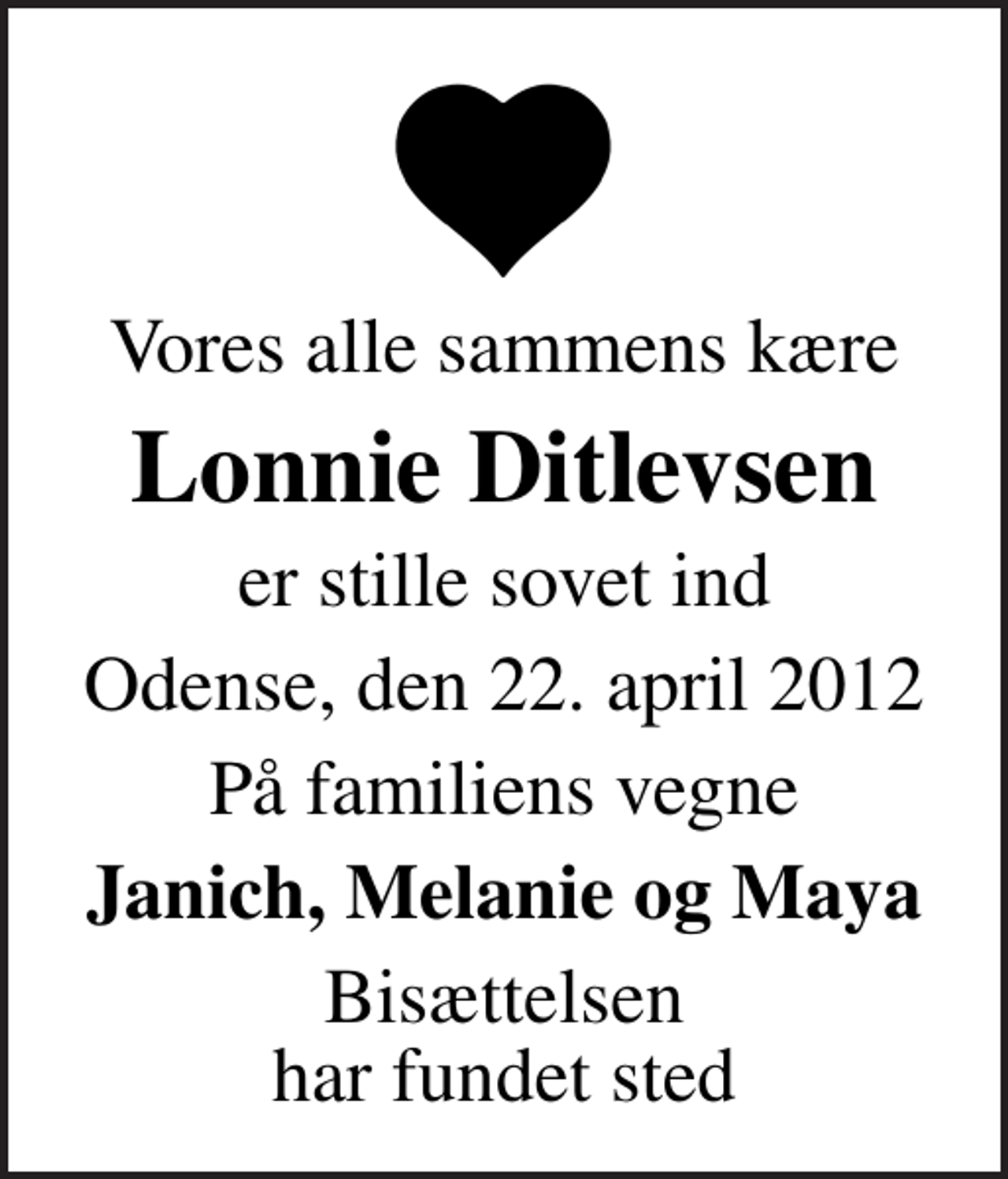 <p>Vores alle sammens kære<br />Lonnie Ditlevsen<br />er stille sovet ind<br />Odense, den 22. april 2012<br />På familiens vegne<br />Janich, Melanie og Maya<br />Bisættelsen har fundet sted</p>
