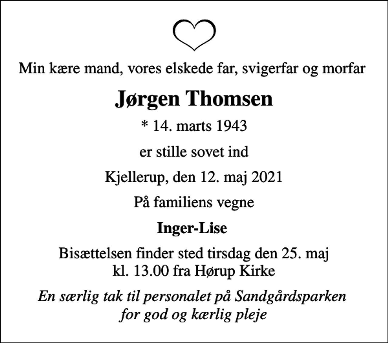 <p>Min kære mand, vores elskede far, svigerfar og morfar<br />Jørgen Thomsen<br />* 14. marts 1943<br />er stille sovet ind<br />Kjellerup, den 12. maj 2021<br />På familiens vegne<br />Inger-Lise<br />Bisættelsen finder sted tirsdag den 25. maj kl. 13.00 fra Hørup Kirke<br />En særlig tak til personalet på Sandgårdsparken for god og kærlig pleje</p>