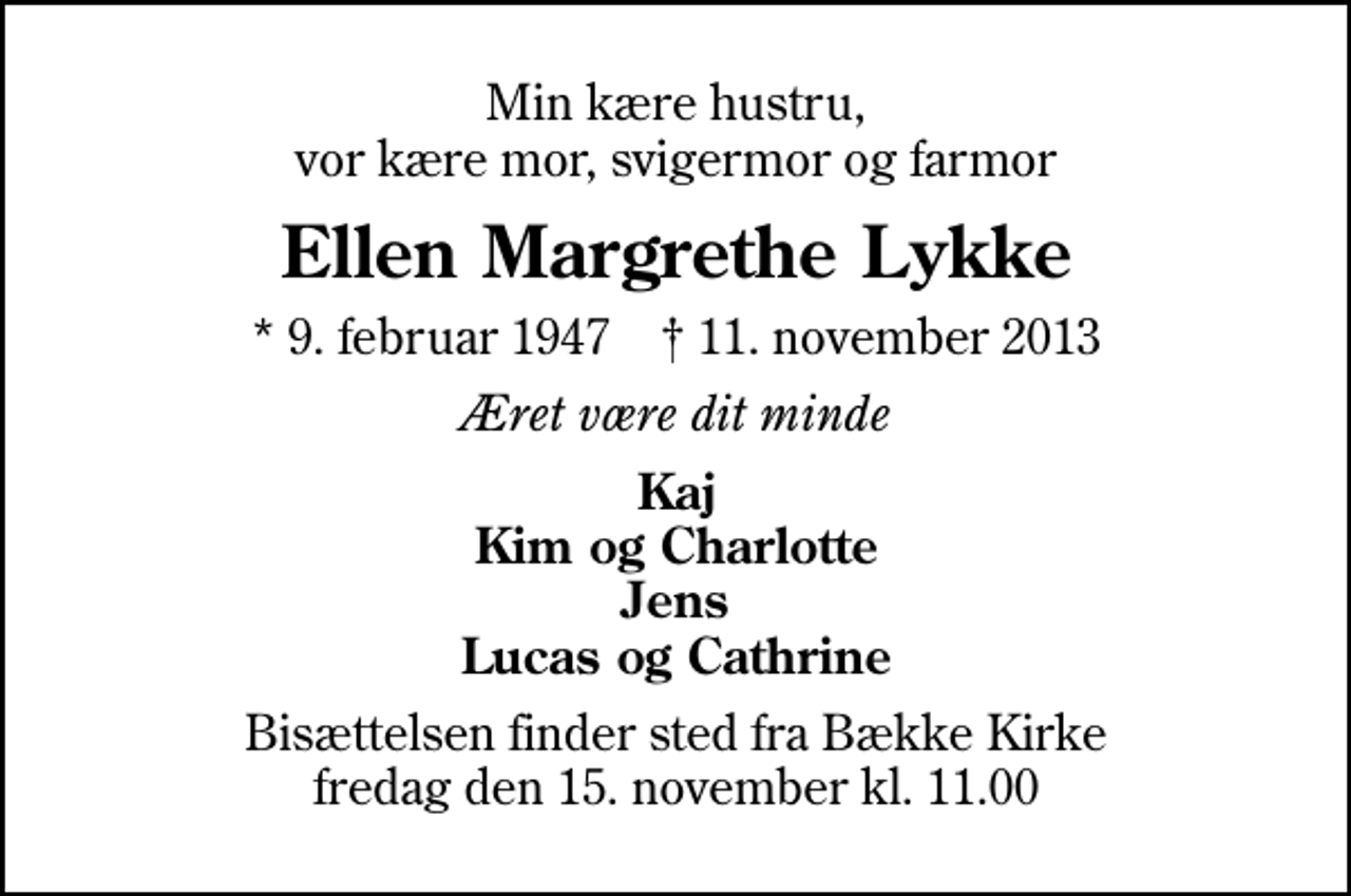 <p>Min kære hustru, vor kære mor, svigermor og farmor<br />Ellen Margrethe Lykke<br />* 9. februar 1947 ✝ 11. november 2013<br />Æret være dit minde<br />Kaj Kim og Charlotte Jens Lucas og Cathrine<br />Bisættelsen finder sted fra Bække Kirke fredag den 15. november kl. 11.00</p>