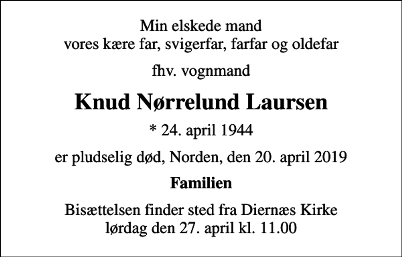 <p>Min elskede mand vores kære far, svigerfar, farfar og oldefar<br />fhv. vognmand<br />Knud Nørrelund Laursen<br />* 24. april 1944<br />er pludselig død, Norden, den 20. april 2019<br />Familien<br />Bisættelsen finder sted fra Diernæs Kirke lørdag den 27. april kl. 11.00</p>