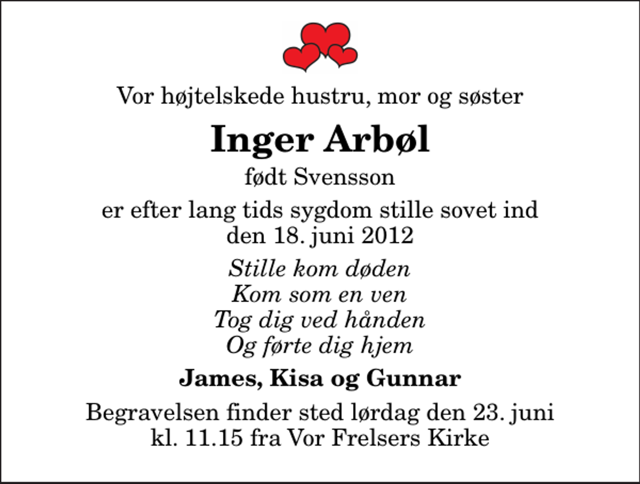 <p>Vor højtelskede hustru, mor og søster<br />Inger Arbøl<br />født Svensson<br />er efter lang tids sygdom stille sovet ind den 18. juni 2012<br />Stille kom døden Kom som en ven Tog dig ved hånden Og førte dig hjem<br />James, Kisa og Gunnar<br />Begravelsen finder sted lørdag den 23. juni kl. 11.15 fra Vor Frelsers Kirke</p>