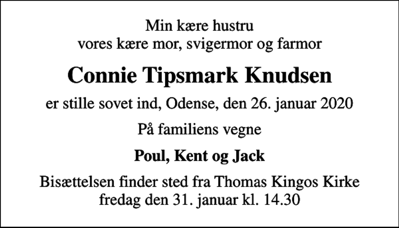 <p>Min kære hustru vores kære mor, svigermor og farmor<br />Connie Tipsmark Knudsen<br />er stille sovet ind, Odense, den 26. januar 2020<br />På familiens vegne<br />Poul, Kent og Jack<br />Bisættelsen finder sted fra Thomas Kingos Kirke fredag den 31. januar kl. 14.30</p>