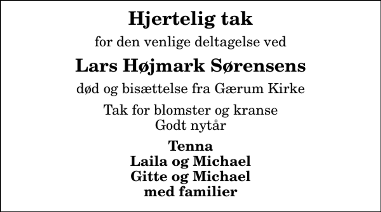 <p>Hjertelig tak<br />for den venlige deltagelse ved<br />Lars Højmark Sørensens<br />død og bisættelse fra Gærum Kirke<br />Tak for blomster og kranse Godt nytår<br />Tenna Laila og Michael Gitte og Michael med familier</p>