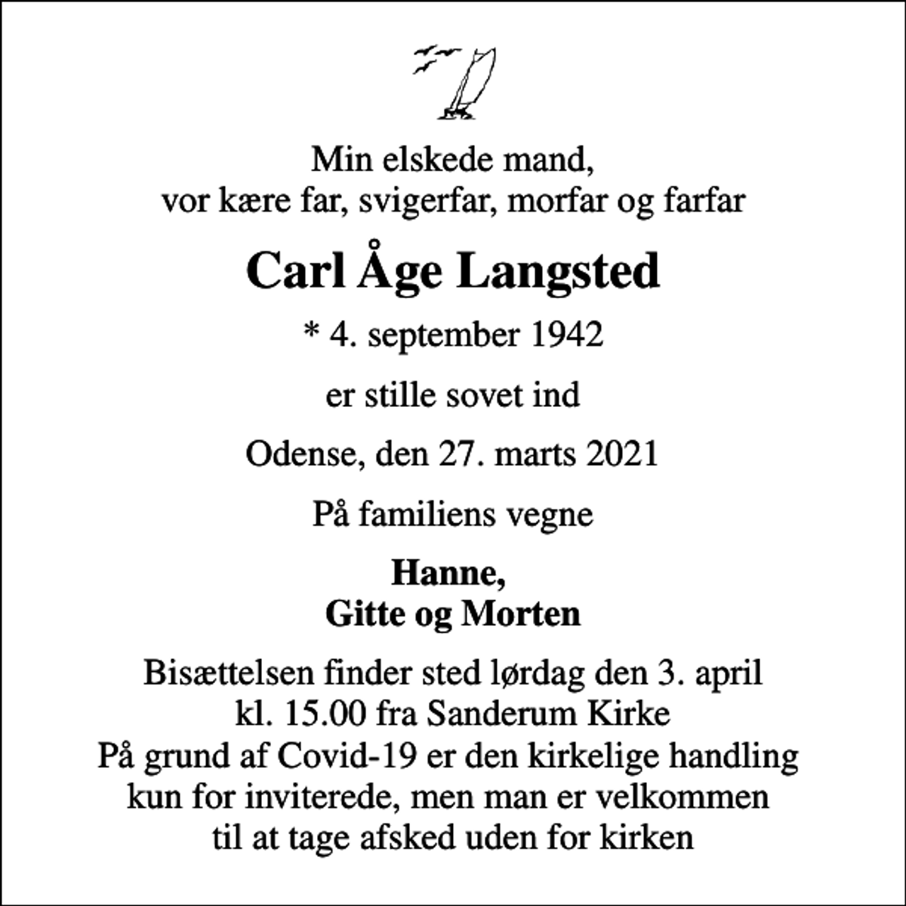 <p>Min elskede mand, vor kære far, svigerfar, morfar og farfar<br />Carl Åge Langsted<br />* 4. september 1942<br />er stille sovet ind<br />Odense, den 27. marts 2021<br />På familiens vegne<br />Hanne, Gitte og Morten<br />Bisættelsen finder sted lørdag den 3. april kl. 15.00 fra Sanderum Kirke På grund af Covid-19 er den kirkelige handling kun for inviterede, men man er velkommen til at tage afsked uden for kirken</p>