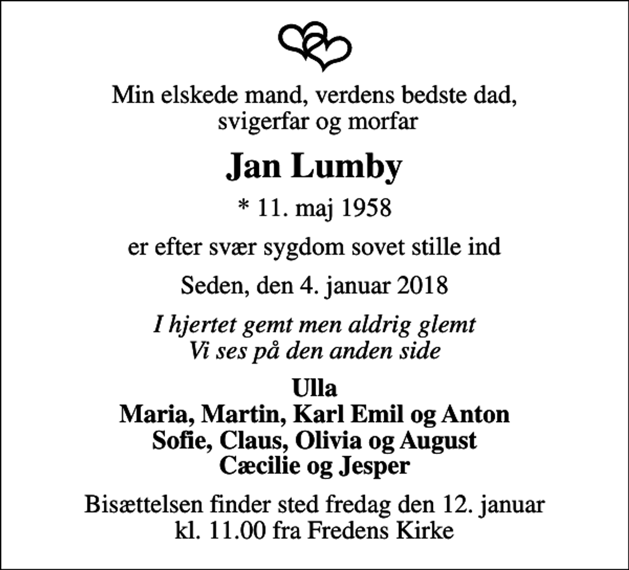 <p>Min elskede mand, verdens bedste dad, svigerfar og morfar<br />Jan Lumby<br />* 11. maj 1958<br />er efter svær sygdom sovet stille ind<br />Seden, den 4. januar 2018<br />I hjertet gemt men aldrig glemt Vi ses på den anden side<br />Ulla Maria, Martin, Karl Emil og Anton Sofie, Claus, Olivia og August Cæcilie og Jesper<br />Bisættelsen finder sted fredag den 12. januar kl. 11.00 fra Fredens Kirke</p>