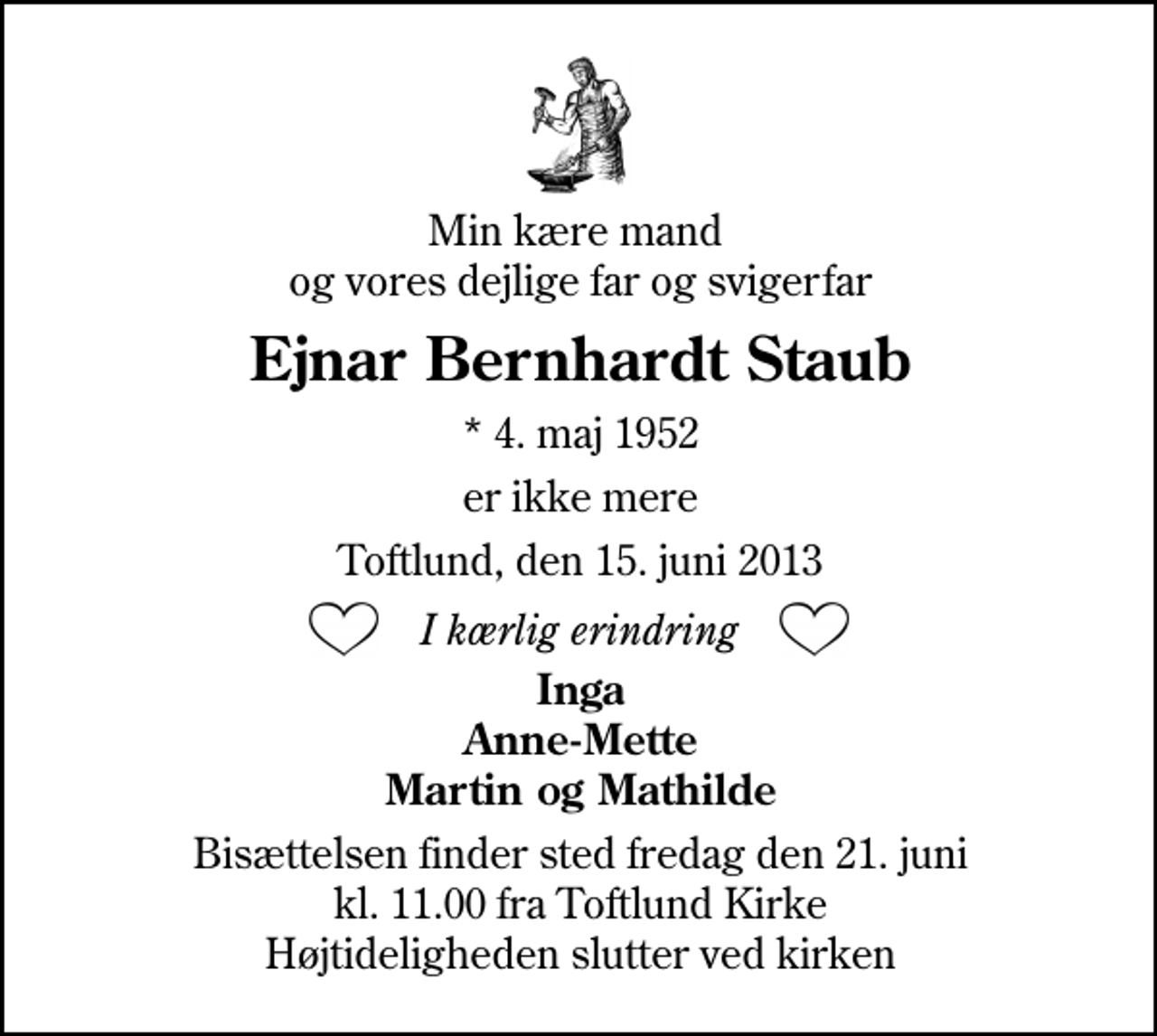 <p>Min kære mand og vores dejlige far og svigerfar<br />Ejnar Bernhardt Staub<br />* 4. maj 1952<br />er ikke mere<br />Toftlund, den 15. juni 2013<br />I kærlig erindring<br />Inge, Anne-Mette Martin og Mathilde<br />Bisættelsen finder sted fredag den 21. juni kl. 11.00 ved Toftlund Kirke Højtideligheden slutter ved kirken</p>